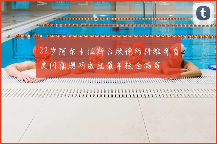 22岁阿尔卡拉斯击败德约科维奇首度问鼎澳网成就最年轻全满贯