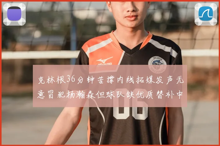 克林根36分钟苦撑内线拓媒发声无意冒犯杨瀚森但球队缺优质替补中锋