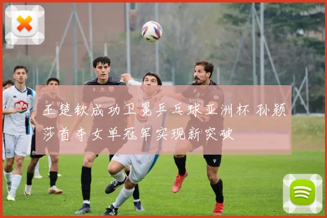 王楚钦成功卫冕乒乓球亚洲杯 孙颖莎首夺女单冠军实现新突破