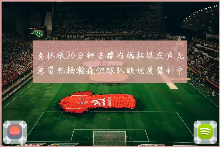 克林根36分钟苦撑内线拓媒发声无意冒犯杨瀚森但球队缺优质替补中锋