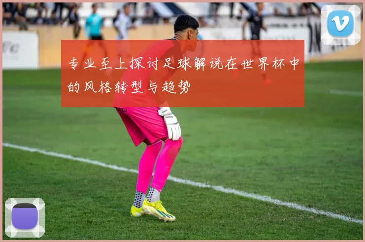 专业至上探讨足球解说在世界杯中的风格转型与趋势
