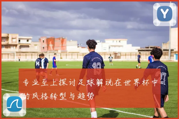 专业至上探讨足球解说在世界杯中的风格转型与趋势