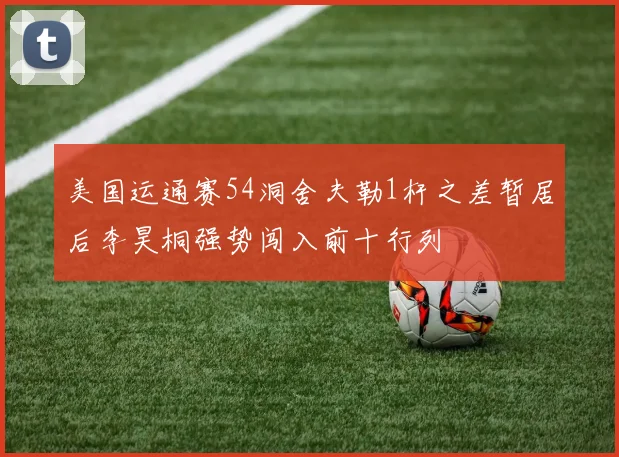 美国运通赛54洞舍夫勒1杆之差暂居后李昊桐强势闯入前十行列