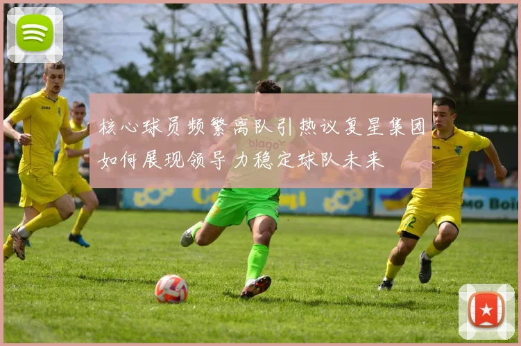 核心球员频繁离队引热议复星集团如何展现领导力稳定球队未来