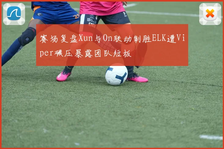 赛场复盘Xun与On联动制胜ELK遭Viper碾压暴露团队短板