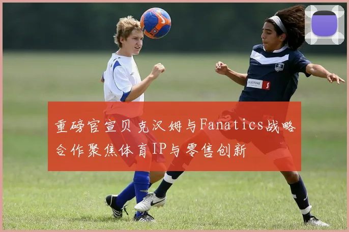 重磅官宣贝克汉姆与Fanatics战略合作聚焦体育IP与零售创新