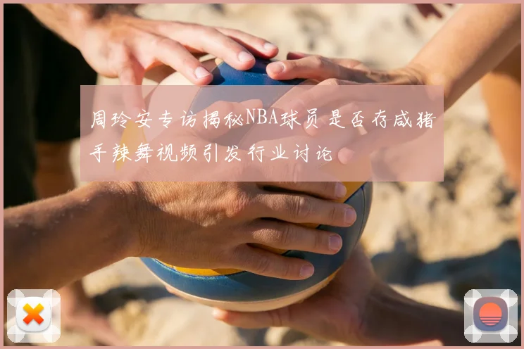 周玲安专访揭秘NBA球员是否存咸猪手辣舞视频引发行业讨论