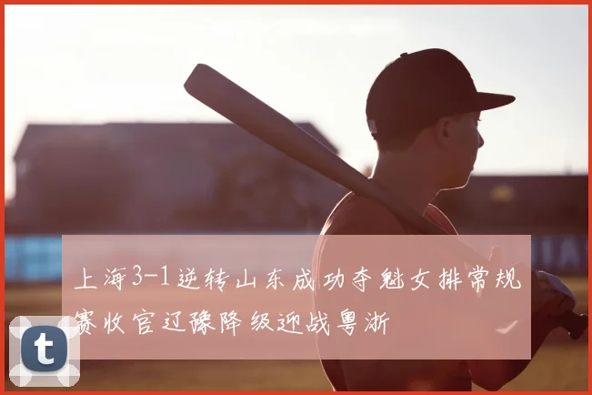 上海3-1逆转山东成功夺魁女排常规赛收官辽豫降级迎战粤浙