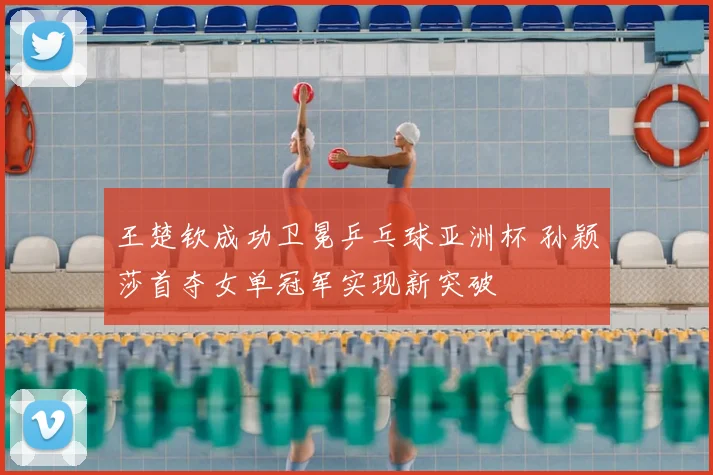 王楚钦成功卫冕乒乓球亚洲杯 孙颖莎首夺女单冠军实现新突破