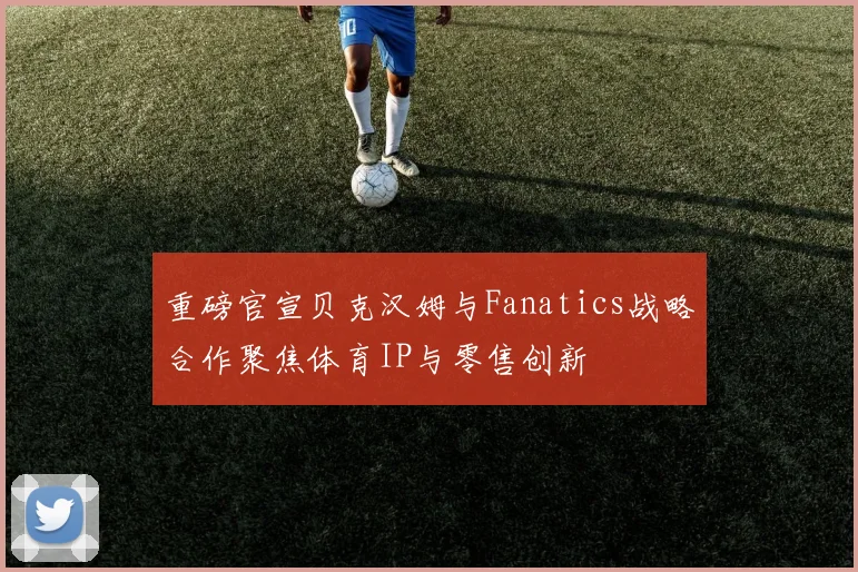 重磅官宣贝克汉姆与Fanatics战略合作聚焦体育IP与零售创新
