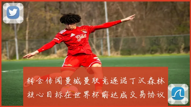 转会传闻曼城曼联竞逐诺丁汉森林核心目标在世界杯前达成交易协议